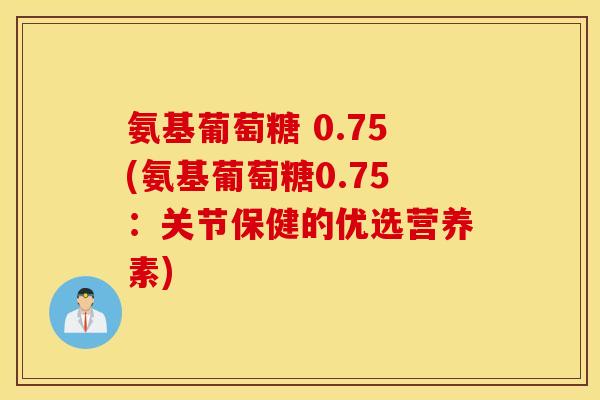 氨基葡萄糖 0.75(氨基葡萄糖0.75：关节保健的优选营养素)