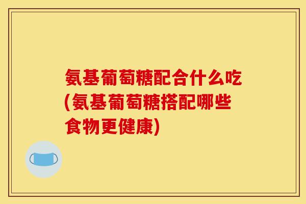 氨基葡萄糖配合什么吃(氨基葡萄糖搭配哪些食物更健康)