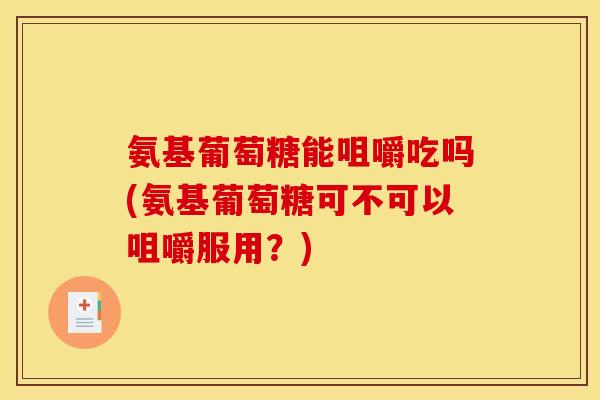 氨基葡萄糖能咀嚼吃吗(氨基葡萄糖可不可以咀嚼服用？)