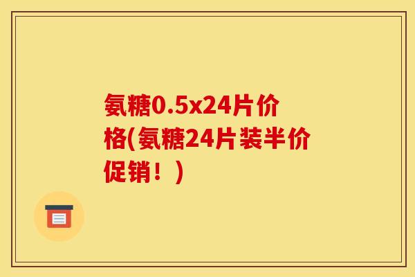 氨糖0.5x24片价格(氨糖24片装半价促销！)