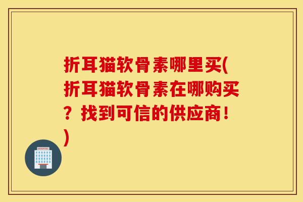 折耳猫软骨素哪里买(折耳猫软骨素在哪购买？找到可信的供应商！)