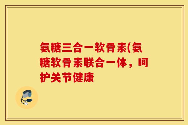 氨糖三合一软骨素(氨糖软骨素联合一体，呵护关节健康