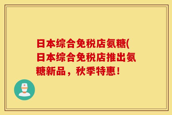 日本综合免税店氨糖(日本综合免税店推出氨糖新品，秋季特惠！