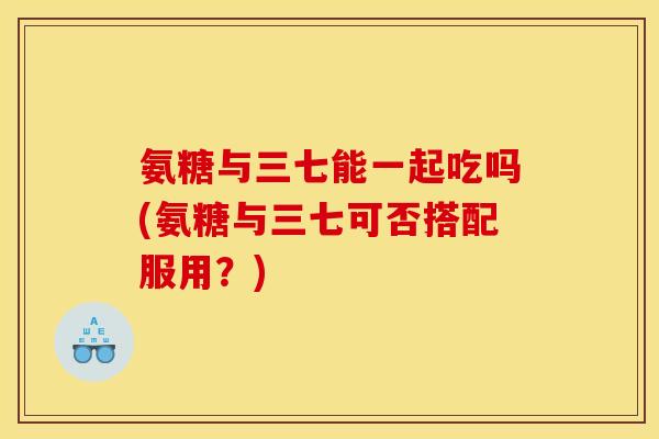 氨糖与三七能一起吃吗(氨糖与三七可否搭配服用？)