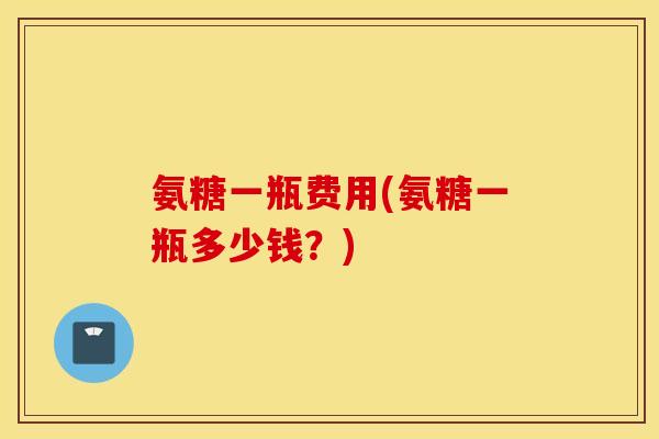 氨糖一瓶费用(氨糖一瓶多少钱？)