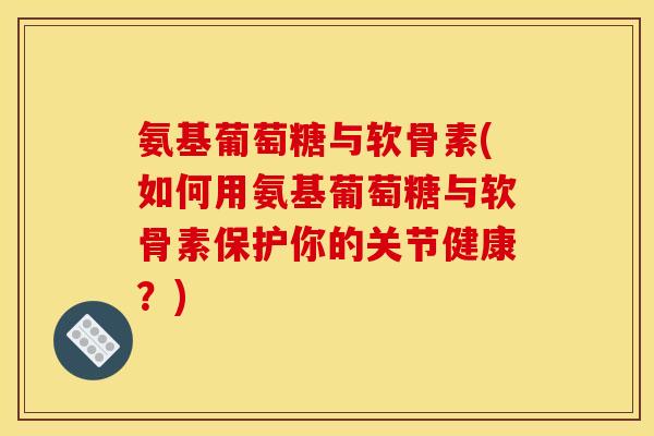 氨基葡萄糖与软骨素(如何用氨基葡萄糖与软骨素保护你的关节健康？)