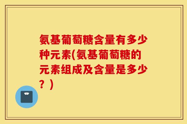 氨基葡萄糖含量有多少种元素(氨基葡萄糖的元素组成及含量是多少？)