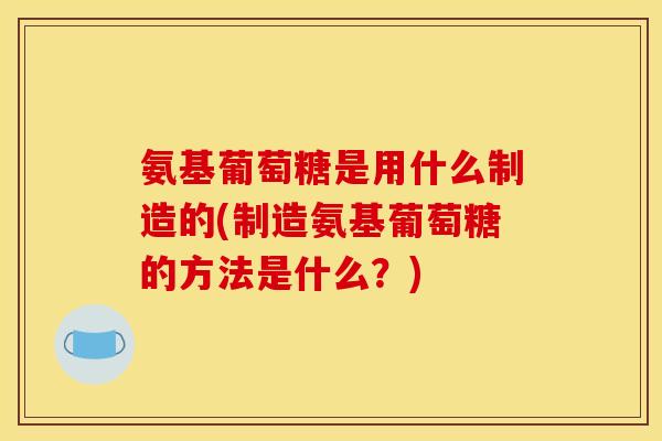 氨基葡萄糖是用什么制造的(制造氨基葡萄糖的方法是什么？)