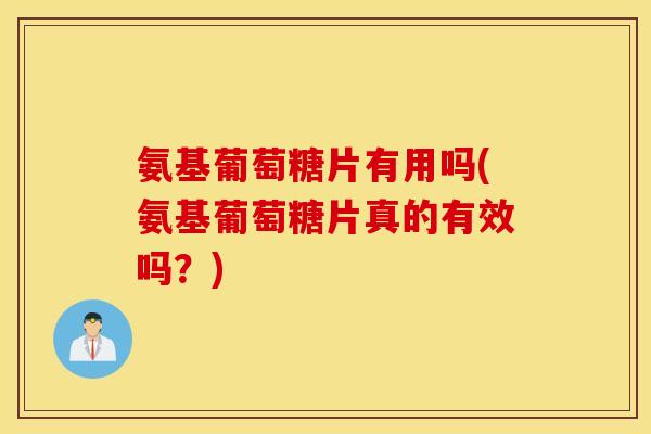 氨基葡萄糖片有用吗(氨基葡萄糖片真的有效吗？)
