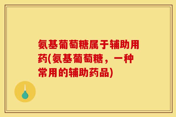 氨基葡萄糖属于辅助用药(氨基葡萄糖，一种常用的辅助药品)