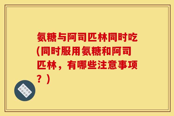 氨糖与阿司匹林同时吃(同时服用氨糖和阿司匹林，有哪些注意事项？)