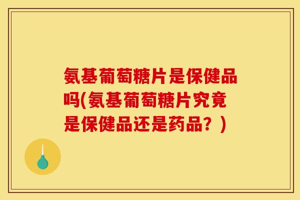 氨基葡萄糖片是保健品吗(氨基葡萄糖片究竟是保健品还是药品？)