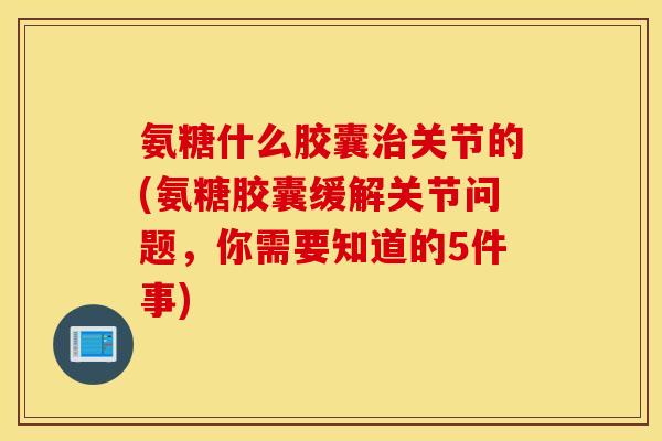 氨糖什么胶囊治关节的(氨糖胶囊缓解关节问题，你需要知道的5件事)
