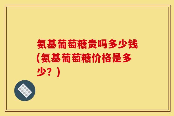 氨基葡萄糖贵吗多少钱(氨基葡萄糖价格是多少？)