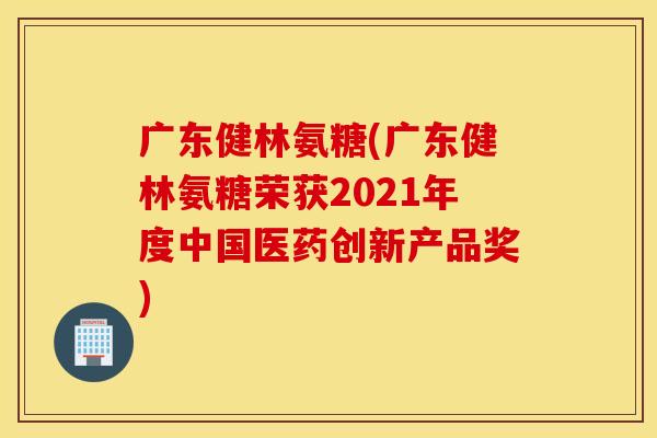 广东健林氨糖(广东健林氨糖荣获2021年度中国医药创新产品奖)