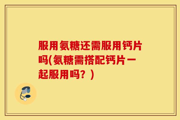 服用氨糖还需服用钙片吗(氨糖需搭配钙片一起服用吗？)