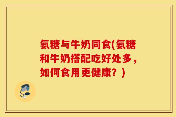 氨糖与牛奶同食(氨糖和牛奶搭配吃好处多，如何食用更健康？)