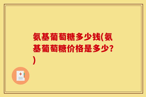 氨基葡萄糖多少钱(氨基葡萄糖价格是多少?) 氨基葡萄糖多少钱(氨基葡萄糖价格是多少?)