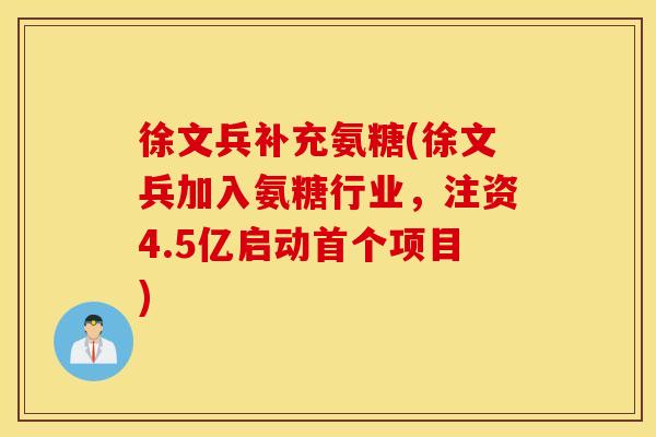 徐文兵补充氨糖(徐文兵加入氨糖行业，注资4.5亿启动首个项目)