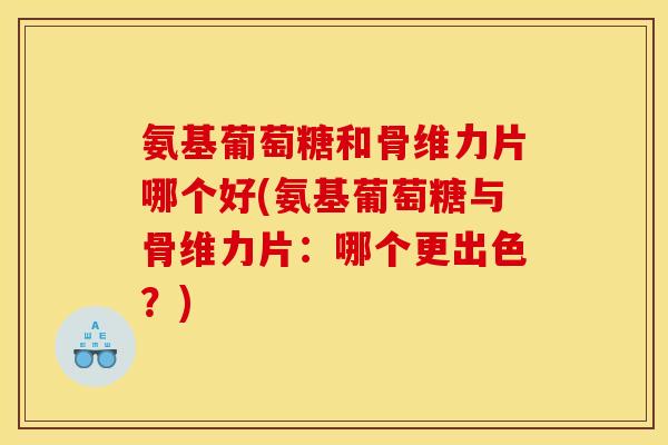 氨基葡萄糖和骨维力片哪个好(氨基葡萄糖与骨维力片：哪个更出色？)