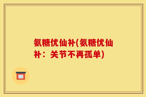 氨糖优仙补(氨糖优仙补：关节不再孤单)