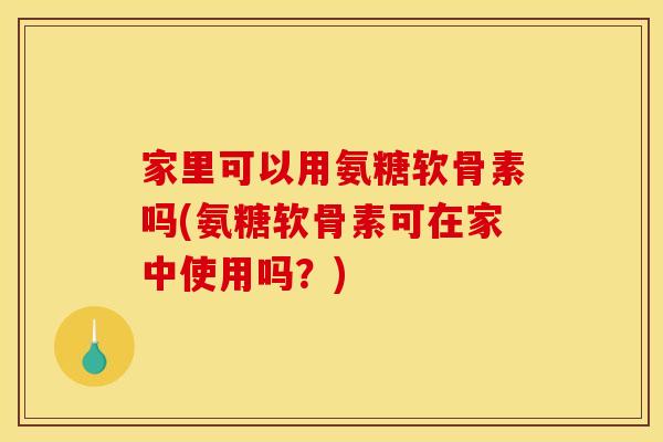 家里可以用氨糖软骨素吗(氨糖软骨素可在家中使用吗？)