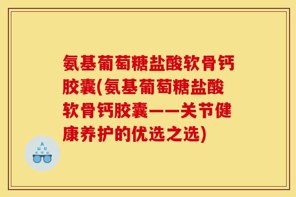 氨基葡萄糖盐酸软骨钙胶囊(氨基葡萄糖盐酸软骨钙胶囊——关节健康养护的优选之选)