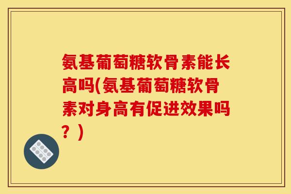 氨基葡萄糖软骨素能长高吗(氨基葡萄糖软骨素对身高有促进效果吗?) 氨基葡萄糖软骨素能长高吗(氨基葡萄糖软骨素对身高有促进效果吗?)
