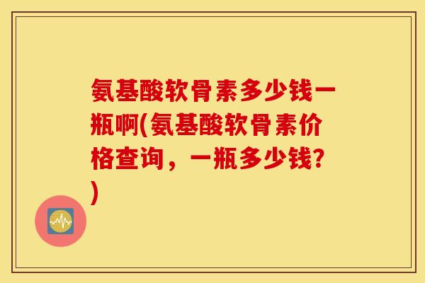 氨基酸软骨素多少钱一瓶啊(氨基酸软骨素价格查询，一瓶多少钱？)