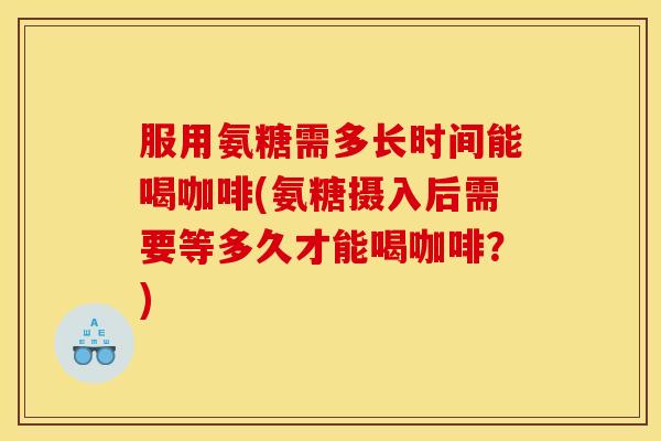 服用氨糖需多长时间能喝咖啡(氨糖摄入后需要等多久才能喝咖啡？)