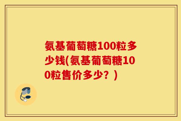 氨基葡萄糖100粒多少钱(氨基葡萄糖100粒售价多少？)