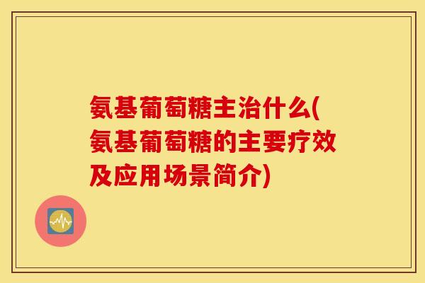 氨基葡萄糖主治什么(氨基葡萄糖的主要疗效及应用场景简介)