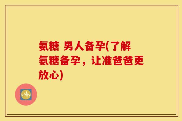 氨糖 男人备孕(了解氨糖备孕，让准爸爸更放心)