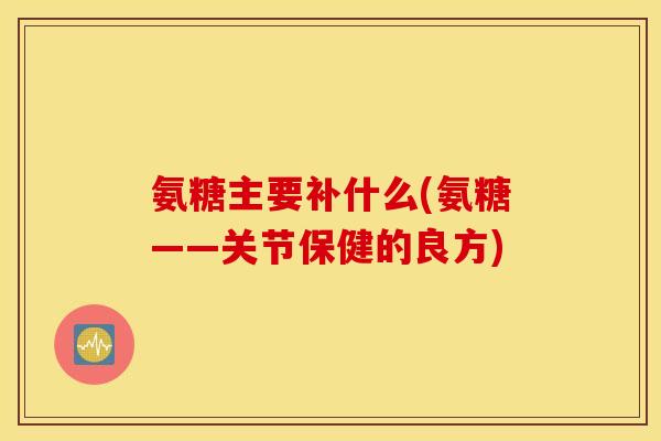 氨糖主要补什么(氨糖——关节保健的良方)