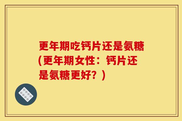 更年期吃钙片还是氨糖(更年期女性：钙片还是氨糖更好？)