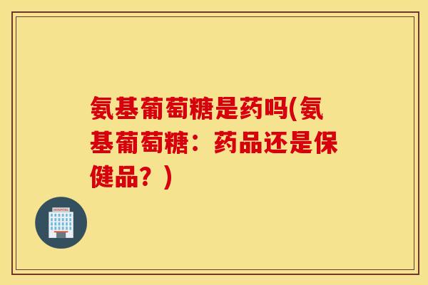 氨基葡萄糖是药吗(氨基葡萄糖：药品还是保健品？)