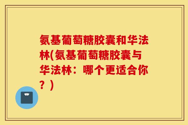 氨基葡萄糖胶囊和华法林(氨基葡萄糖胶囊与华法林:哪个更适合你?) 氨基葡萄糖胶囊和华法林(氨基葡萄糖胶囊与华法林:哪个更适合你?)