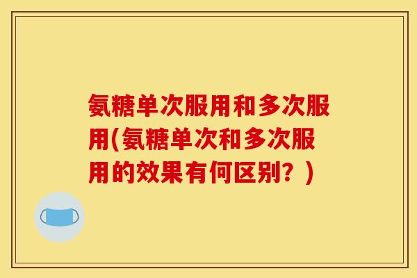 氨糖单次服用和多次服用(氨糖单次和多次服用的效果有何区别？)