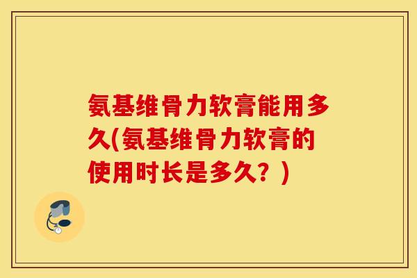 氨基维骨力软膏能用多久(氨基维骨力软膏的使用时长是多久？)