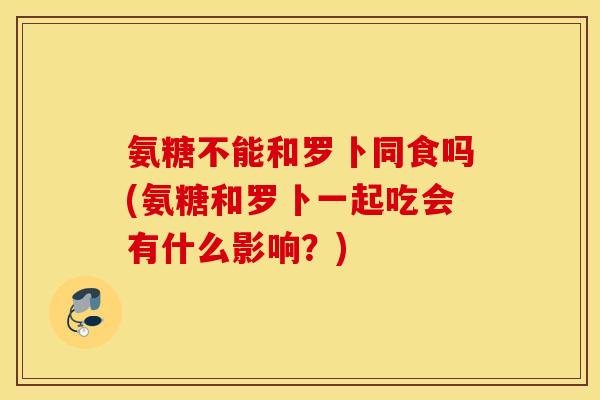 氨糖不能和罗卜同食吗(氨糖和罗卜一起吃会有什么影响?) 氨糖不能和罗卜同食吗(氨糖和罗卜一起吃会有什么影响?)