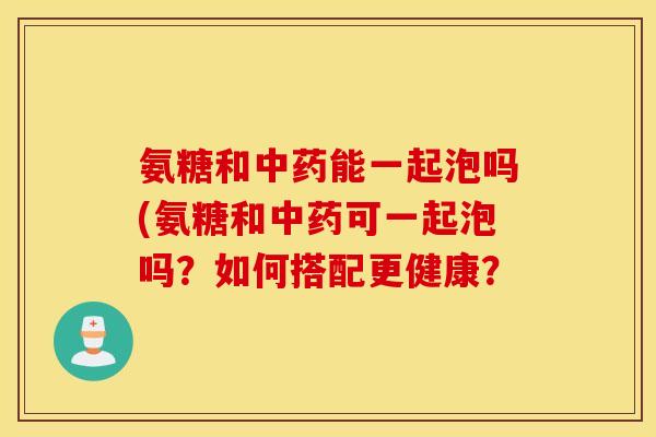 氨糖和中药能一起泡吗(氨糖和中药可一起泡吗？如何搭配更健康？