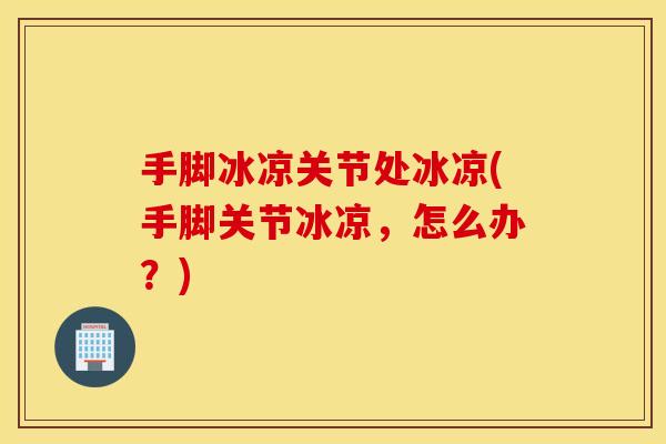 手脚冰凉关节处冰凉(手脚关节冰凉,怎么办?) 手脚冰凉关节处冰凉(手脚关节冰凉,怎么办?)