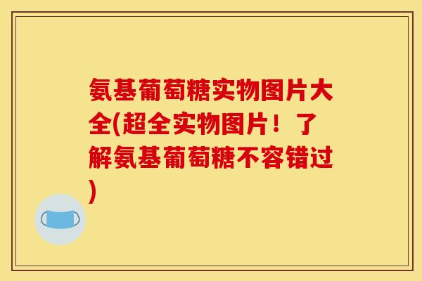 氨基葡萄糖实物图片大全(超全实物图片！了解氨基葡萄糖不容错过)