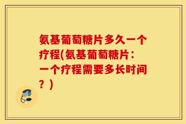 氨基葡萄糖片多久一个疗程(氨基葡萄糖片：一个疗程需要多长时间？)