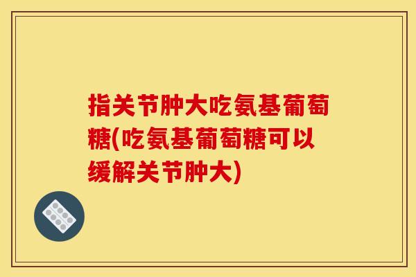 指关节肿大吃氨基葡萄糖(吃氨基葡萄糖可以缓解关节肿大)