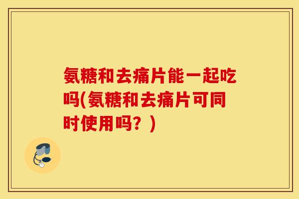 氨糖和去痛片能一起吃吗(氨糖和去痛片可同时使用吗？)