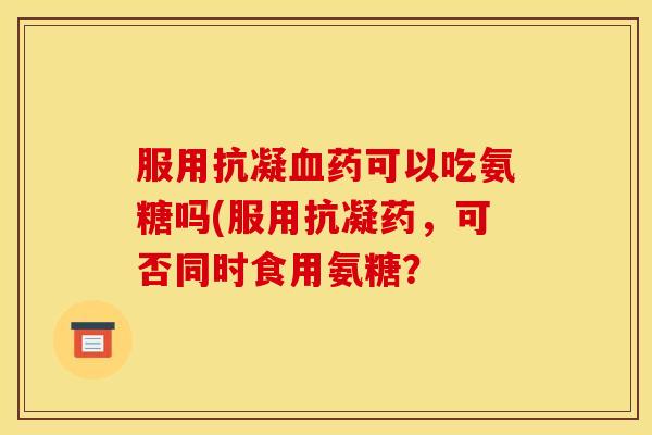 服用抗凝血药可以吃氨糖吗(服用抗凝药，可否同时食用氨糖？