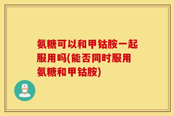氨糖可以和甲钴胺一起服用吗(能否同时服用氨糖和甲钴胺)