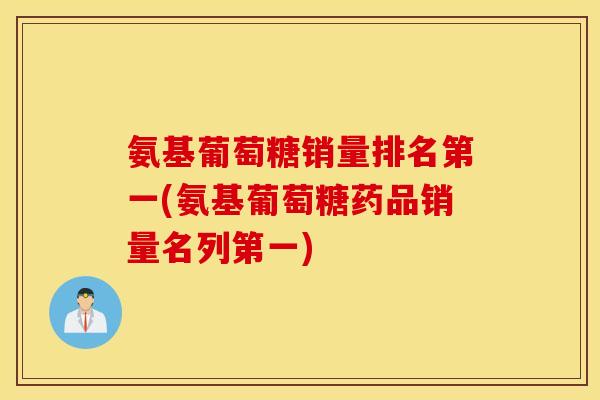 氨基葡萄糖销量排名第一(氨基葡萄糖药品销量名列第一)