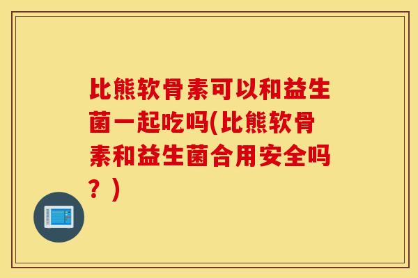 比熊软骨素可以和益生菌一起吃吗(比熊软骨素和益生菌合用安全吗？)